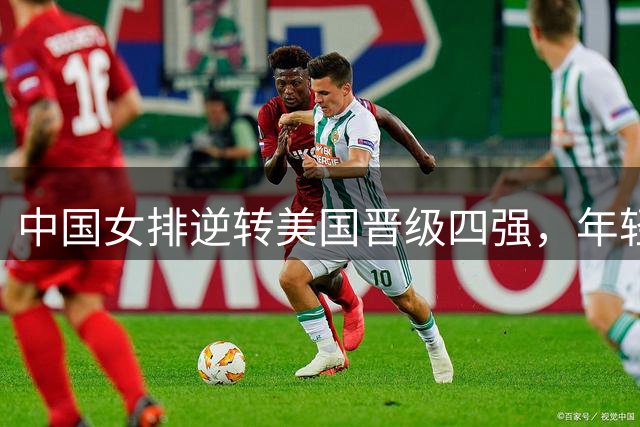 中国女排逆转美国晋级四强，年轻阵容展现顽强斗志