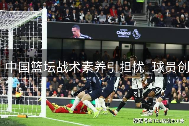 中国篮坛战术素养引担忧 球员创造力缺失成发展瓶颈