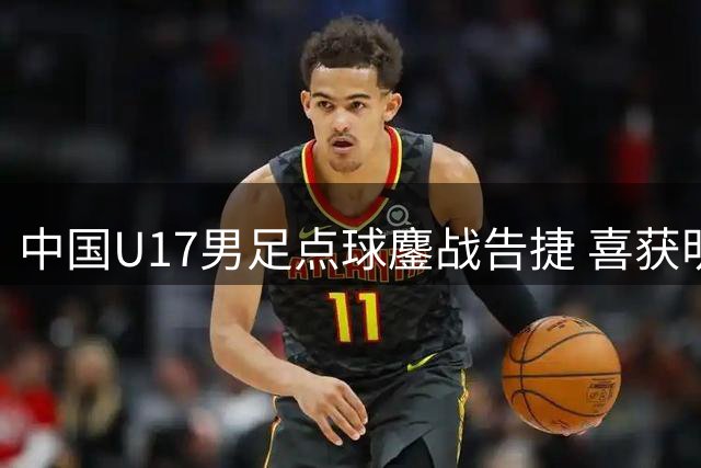 中国U17男足点球鏖战告捷 喜获明日之星杯决赛入场券