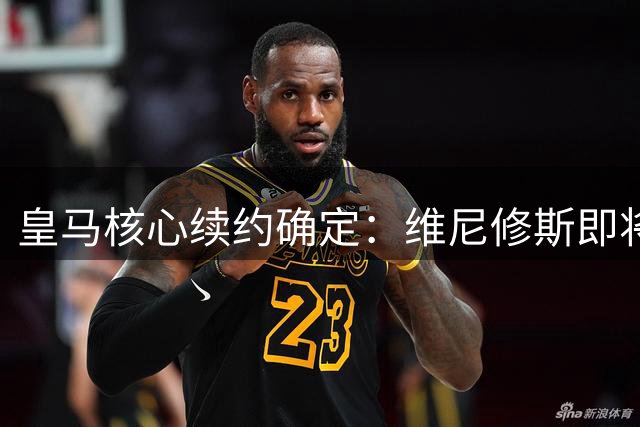 皇马核心续约确定：维尼修斯即将与球队完成新合同