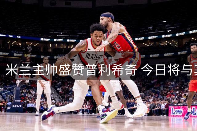 米兰主帅盛赞普利希奇 今日将与其面谈留队事宜