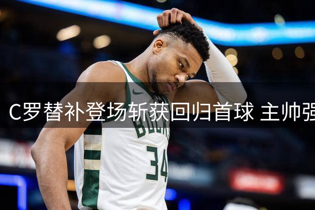 C罗替补登场斩获回归首球 主帅强调需合理控制复出节奏