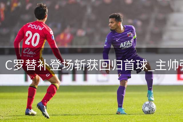 C罗替补登场斩获回归首球 主帅强调需合理控制复出节奏